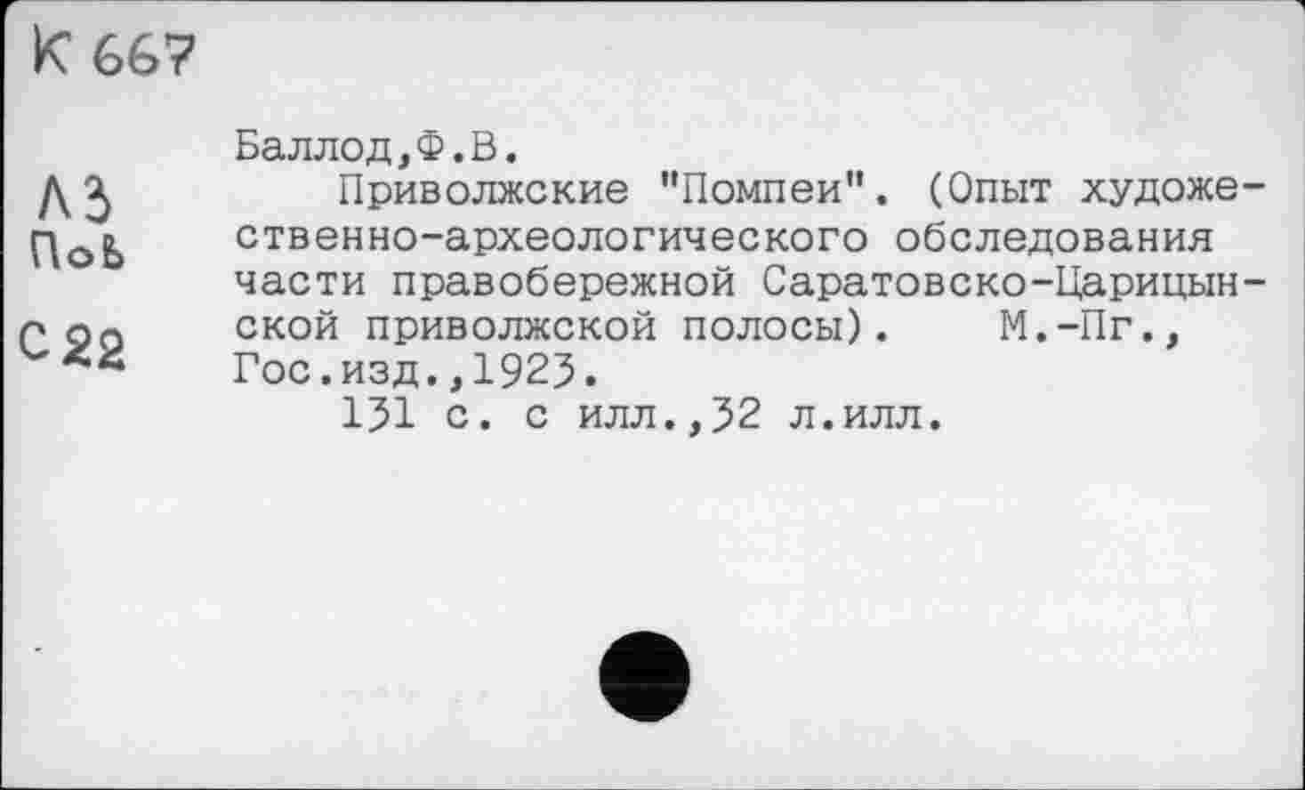 ﻿к 66?
М ПоЬ
с 22
Баллод,Ф.В.
Приволжские "Помпеи". (Опыт художественно-археологического обследования части правобережной Саратовско-Царицынской приволжской полосы). М.-Пг., Гос.изд.,1925.
151 с. с илл.,52 л.илл.